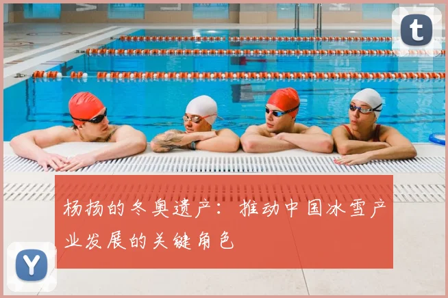 杨扬的冬奥遗产：推动中国冰雪产业发展的关键角色