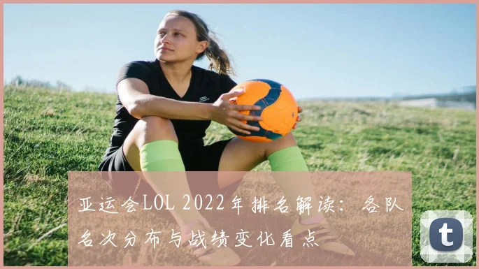 亚运会LOL 2022年排名解读：各队名次分布与战绩变化看点
