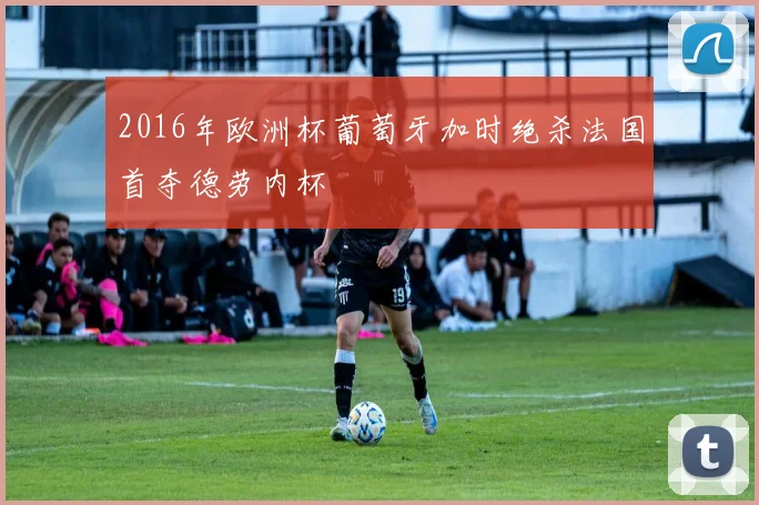 2016年欧洲杯葡萄牙加时绝杀法国首夺德劳内杯