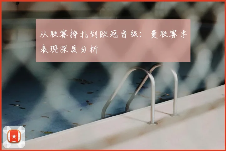 从联赛挣扎到欧冠晋级：曼联赛季表现深度分析