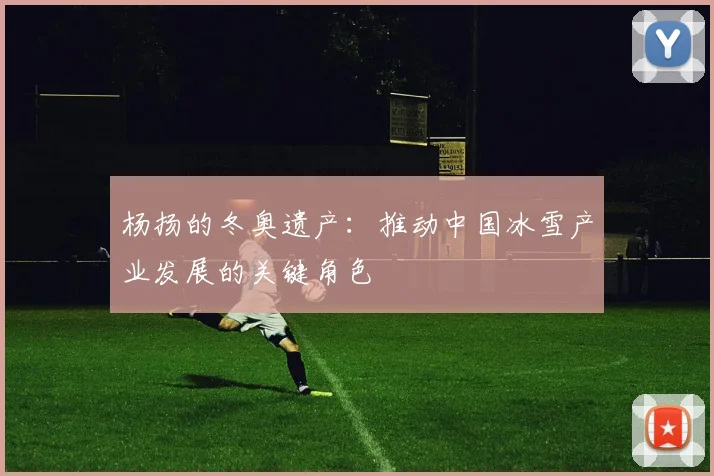 杨扬的冬奥遗产：推动中国冰雪产业发展的关键角色