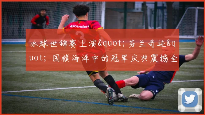 冰球世锦赛上演"芬兰奇迹" 国旗海洋中的冠军庆典震撼全场