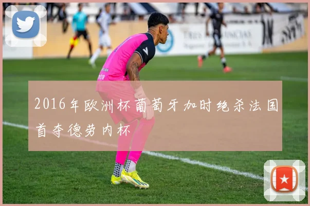 2016年欧洲杯葡萄牙加时绝杀法国首夺德劳内杯