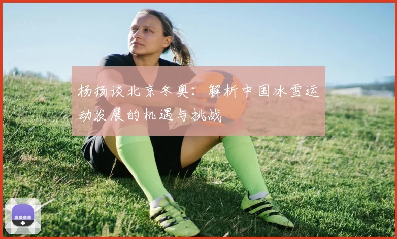 杨扬谈北京冬奥：解析中国冰雪运动发展的机遇与挑战