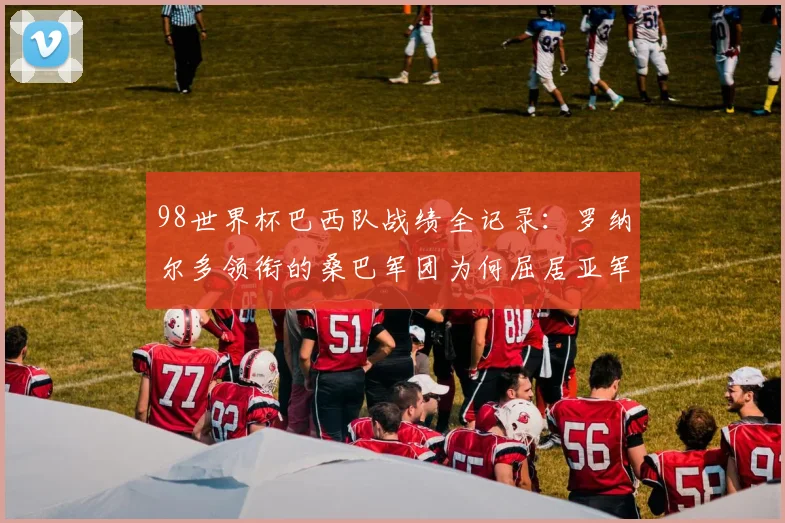 98世界杯巴西队战绩全记录：罗纳尔多领衔的桑巴军团为何屈居亚军？