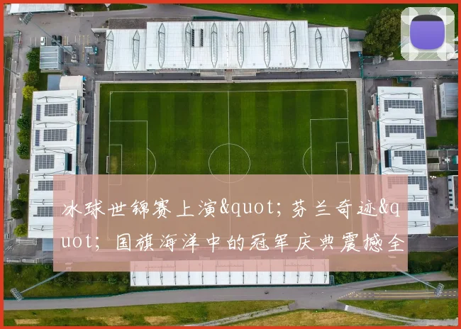 冰球世锦赛上演"芬兰奇迹" 国旗海洋中的冠军庆典震撼全场