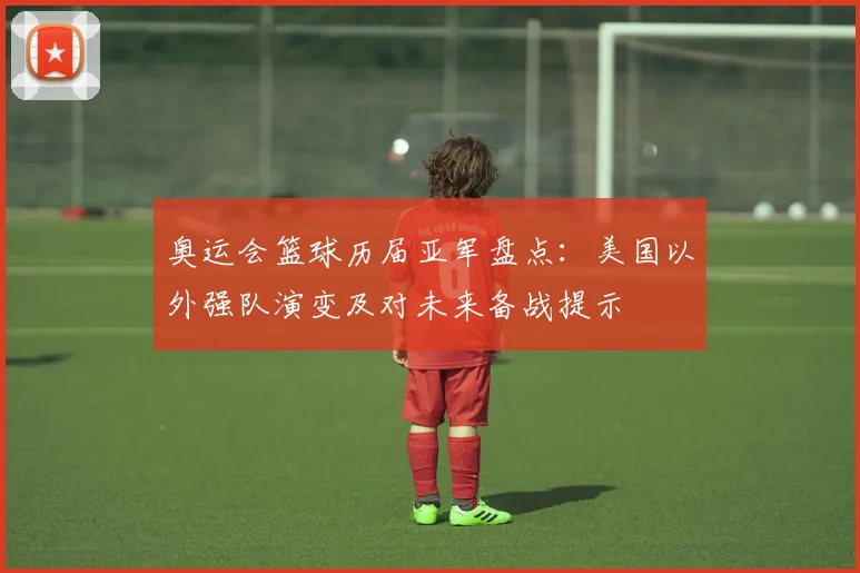 奥运会篮球历届亚军盘点：美国以外强队演变及对未来备战提示