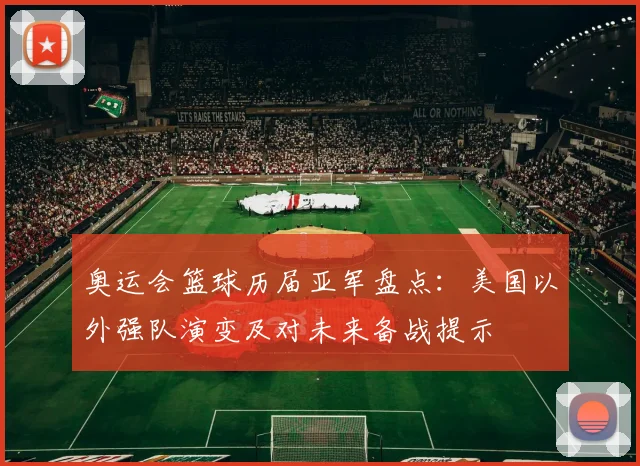 奥运会篮球历届亚军盘点：美国以外强队演变及对未来备战提示