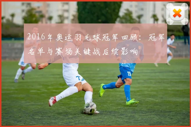 2016年奥运羽毛球冠军回顾：冠军名单与赛场关键战后续影响