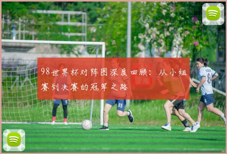 98世界杯对阵图深度回顾：从小组赛到决赛的冠军之路