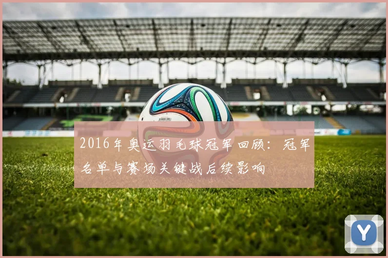 2016年奥运羽毛球冠军回顾：冠军名单与赛场关键战后续影响