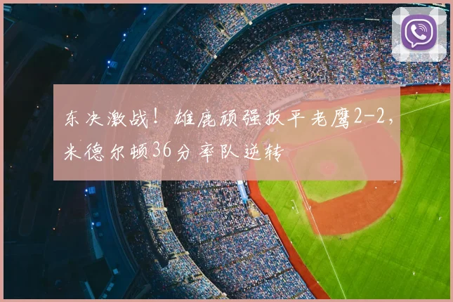 东决激战！雄鹿顽强扳平老鹰2-2，米德尔顿36分率队逆转